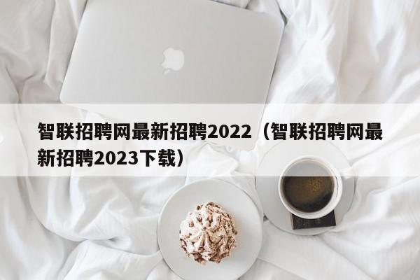 智联招聘网最新招聘2022（智联招聘网最新招聘2023下载）