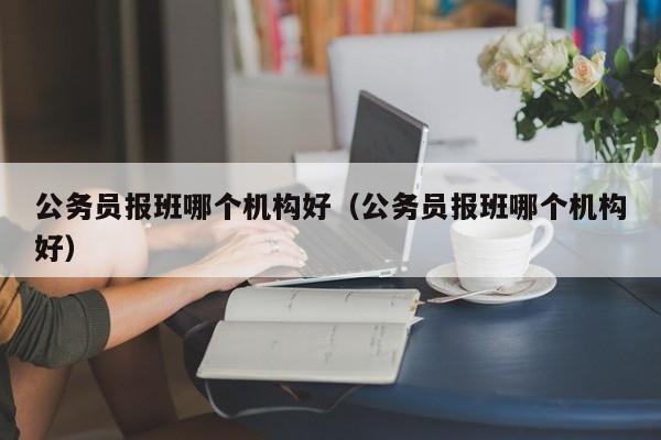 公务员报班哪个机构好（公务员报班哪个机构好）