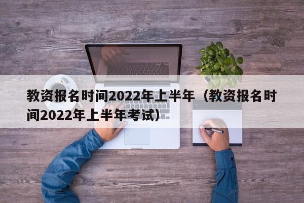 教资报名时间2022年上半年（教资报名时间2022年上半年考试）