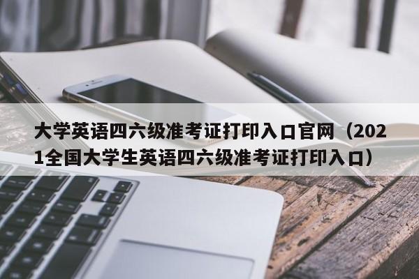 大学英语四六级准考证打印入口官网（2021全国大学生英语四六级准考证打印入口）