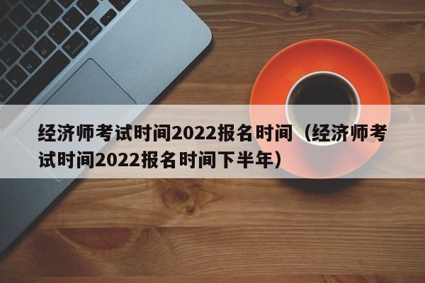 经济师考试时间2022报名时间（经济师考试时间2022报名时间下半年）