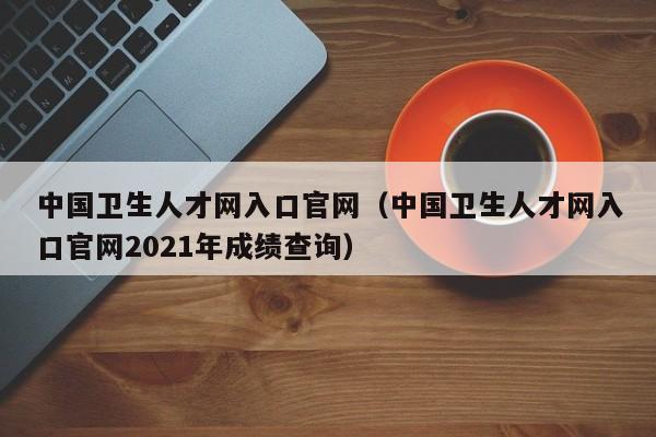 中国卫生人才网入口官网（中国卫生人才网入口官网2021年成绩查询）