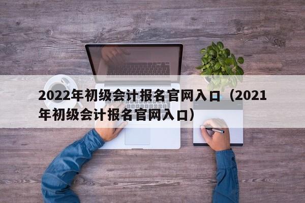 2022年初级会计报名官网入口（2021年初级会计报名官网入口）