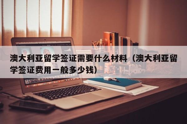 澳大利亚留学签证需要什么材料（澳大利亚留学签证费用一般多少钱）