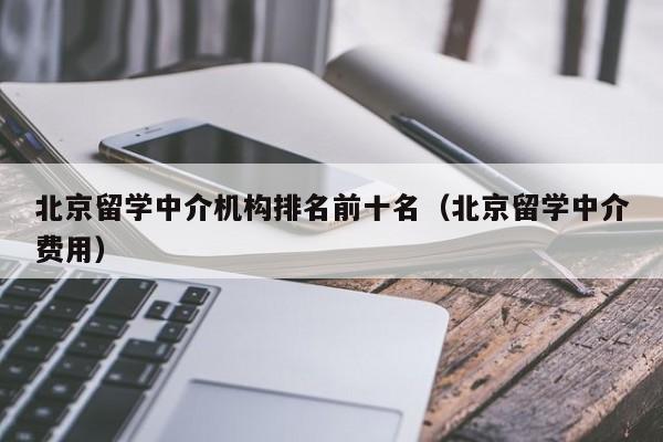 北京留学中介机构排名前十名（北京留学中介费用）