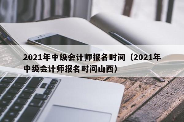 2021年中级会计师报名时间（2021年中级会计师报名时间山西）