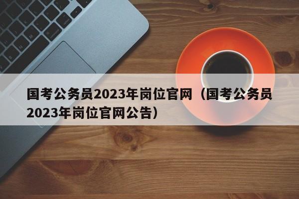 国考公务员2023年岗位官网（国考公务员2023年岗位官网公告）