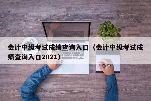 会计中级考试成绩查询入口（会计中级考试成绩查询入口2021）