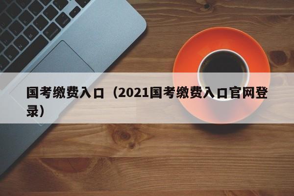 国考缴费入口（2021国考缴费入口官网登录）