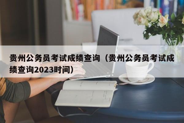 贵州公务员考试成绩查询（贵州公务员考试成绩查询2023时间）