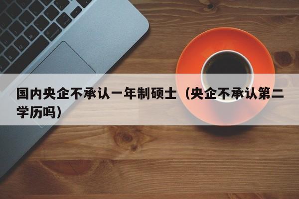 国内央企不承认一年制硕士（央企不承认第二学历吗）