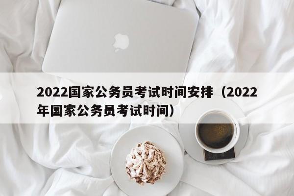 2022国家公务员考试时间安排（2022年国家公务员考试时间）