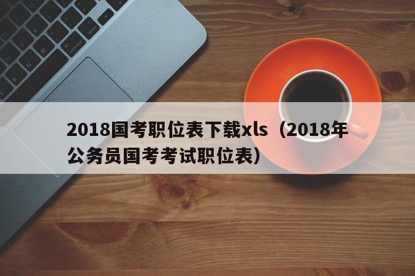 2018国考职位表下载xls（2018年公务员国考考试职位表）