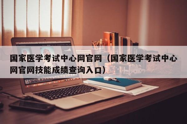 国家医学考试中心网官网（国家医学考试中心网官网技能成绩查询入口）