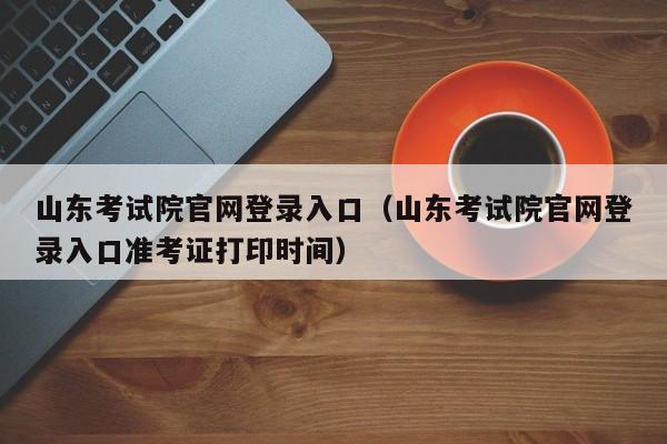 山东考试院官网登录入口（山东考试院官网登录入口准考证打印时间）