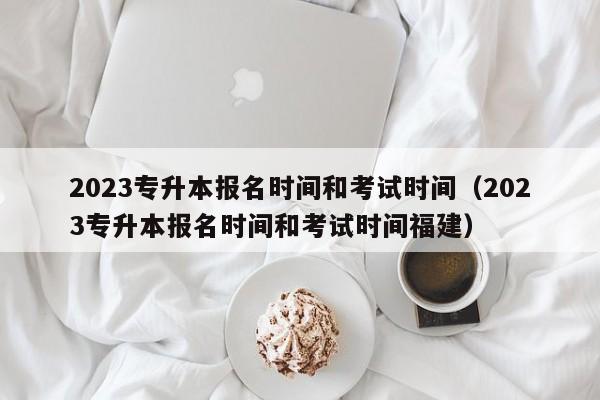 2023专升本报名时间和考试时间（2023专升本报名时间和考试时间福建）