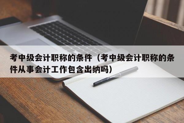 考中级会计职称的条件（考中级会计职称的条件从事会计工作包含出纳吗）