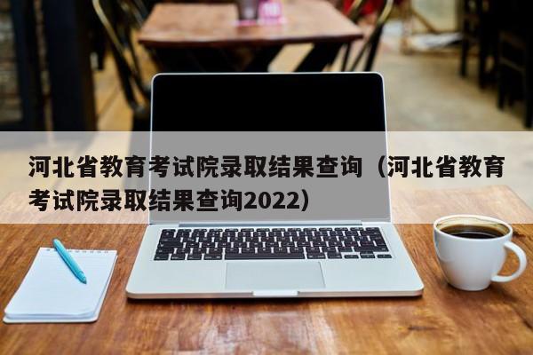 河北省教育考试院录取结果查询（河北省教育考试院录取结果查询2022）