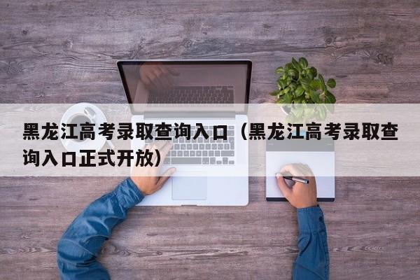 黑龙江高考录取查询入口（黑龙江高考录取查询入口正式开放）